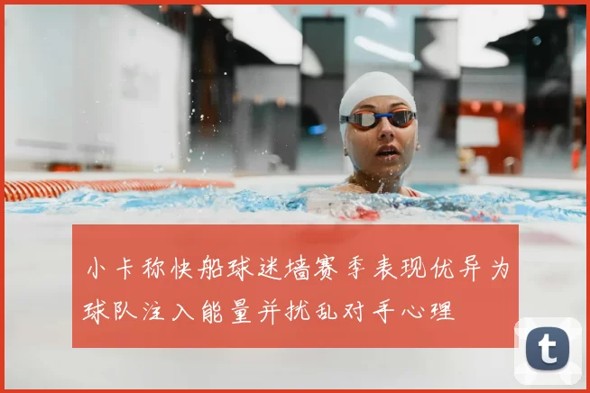 小卡称快船球迷墙赛季表现优异为球队注入能量并扰乱对手心理