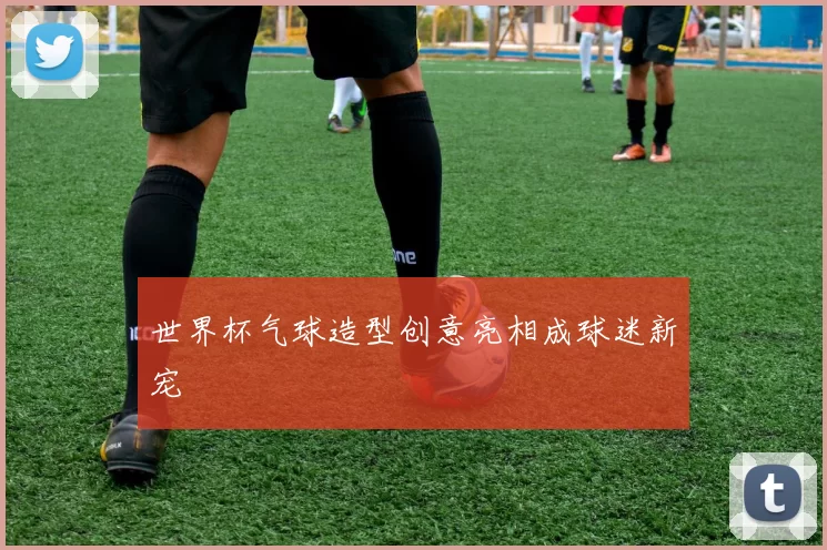 世界杯气球造型创意亮相成球迷新宠