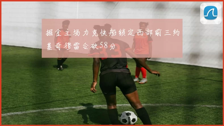 掘金主场力克快船锁定西部前三约基奇穆雷合砍58分