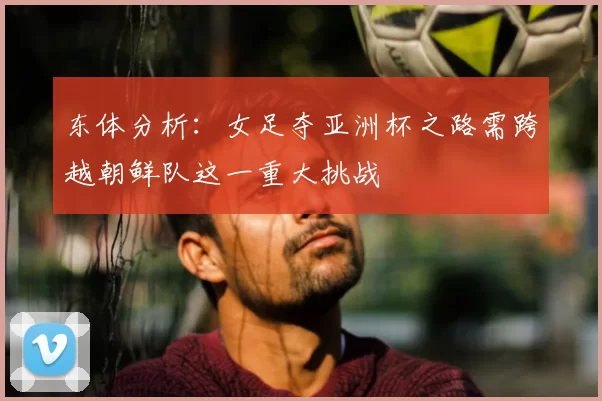 东体分析:女足夺亚洲杯之路需跨越朝鲜队这一重大挑战