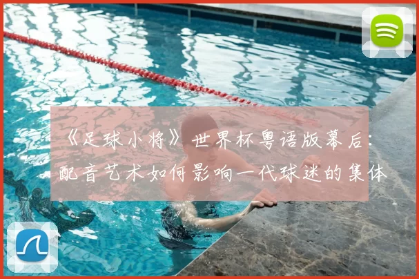 《足球小将》世界杯粤语版幕后:配音艺术如何影响一代球迷的集体回忆