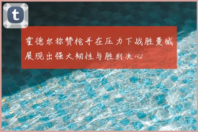 霍德尔称赞枪手在压力下战胜曼城展现出强大韧性与胜利决心