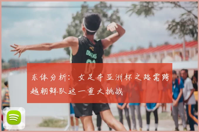 东体分析:女足夺亚洲杯之路需跨越朝鲜队这一重大挑战