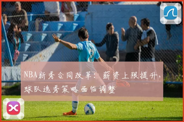 NBA新秀合同改革:薪资上限提升,球队选秀策略面临调整