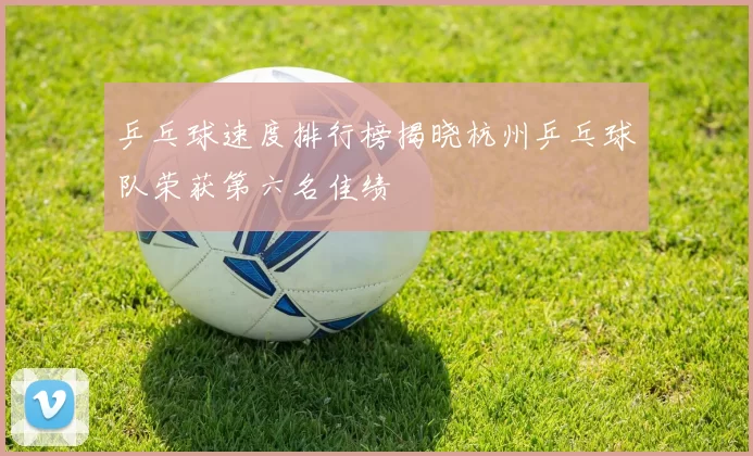 乒乓球速度排行榜揭晓杭州乒乓球队荣获第六名佳绩