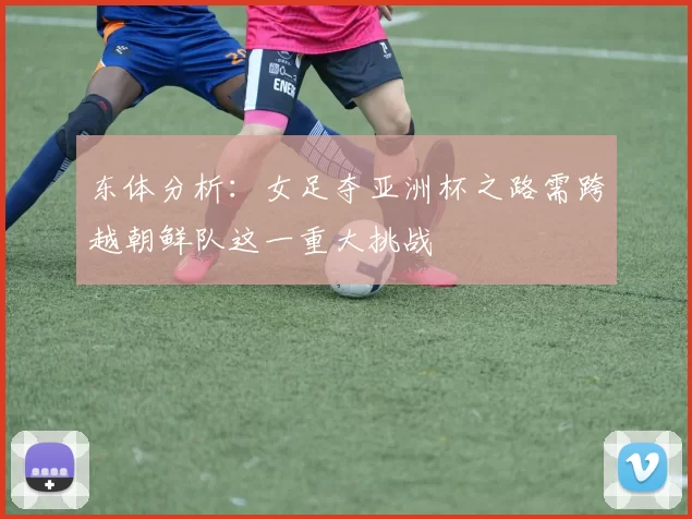 东体分析:女足夺亚洲杯之路需跨越朝鲜队这一重大挑战