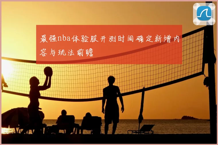 最强nba体验服开测时间确定新增内容与玩法前瞻