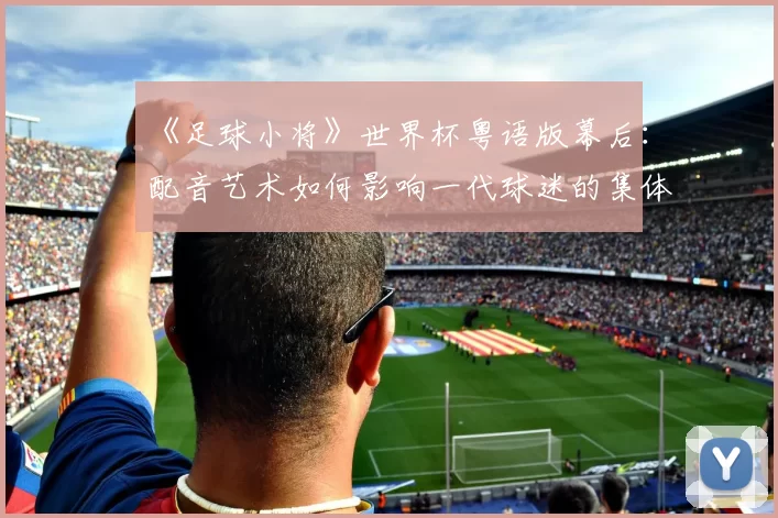《足球小将》世界杯粤语版幕后:配音艺术如何影响一代球迷的集体回忆